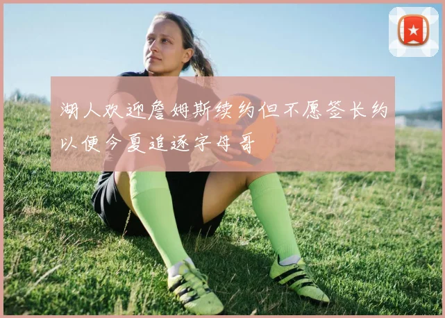 湖人欢迎詹姆斯续约但不愿签长约以便今夏追逐字母哥