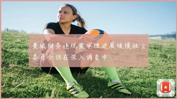 曼城财务违规案审理进展缓慢独立委员会仍在深入调查中