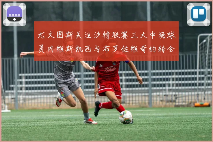 尤文图斯关注沙特联赛三大中场球员内维斯凯西与布罗佐维奇的转会动态