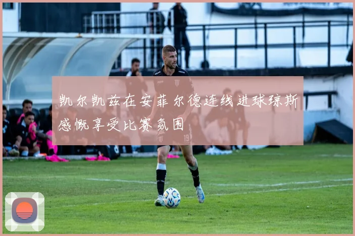 凯尔凯兹在安菲尔德连线进球琼斯感慨享受比赛氛围