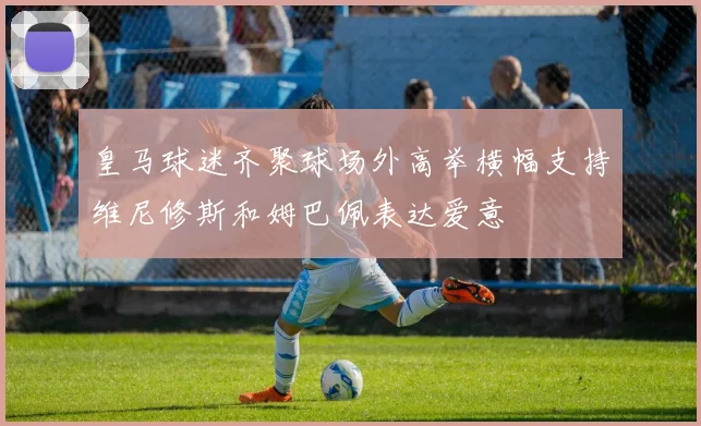 皇马球迷齐聚球场外高举横幅支持维尼修斯和姆巴佩表达爱意