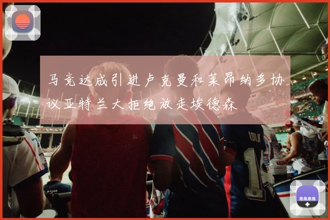 马竞达成引进卢克曼和莱昂纳多协议亚特兰大拒绝放走埃德森