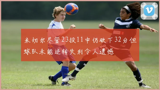 米切尔尽管23投11中仍砍下32分但球队未能逆转失利令人遗憾