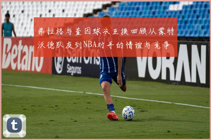 弗拉格与奎因球衣互换回顾从蒙特沃德队友到NBA对手的情谊与竞争