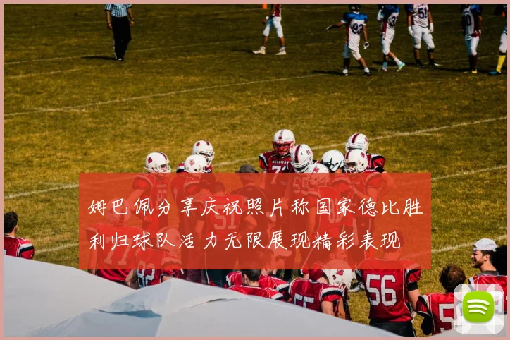 姆巴佩分享庆祝照片称国家德比胜利归球队活力无限展现精彩表现