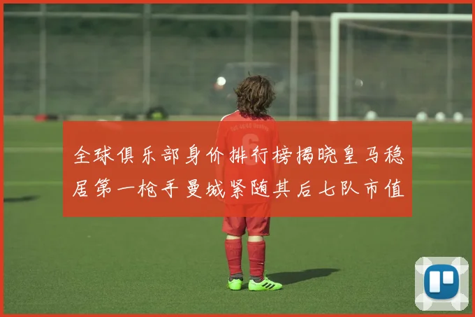 全球俱乐部身价排行榜揭晓皇马稳居第一枪手曼城紧随其后七队市值超十亿