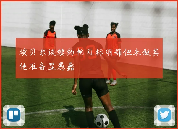 埃贝尔谈续约帕目标明确但未做其他准备显愚蠢