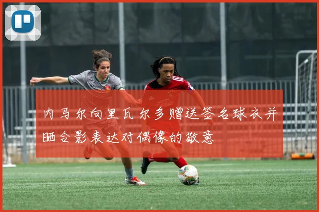 内马尔向里瓦尔多赠送签名球衣并晒合影表达对偶像的敬意