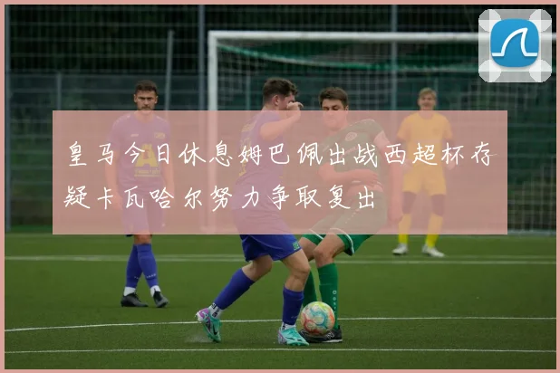 皇马今日休息姆巴佩出战西超杯存疑卡瓦哈尔努力争取复出