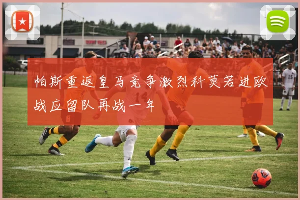 帕斯重返皇马竞争激烈科莫若进欧战应留队再战一年
