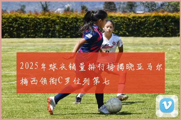 2025年球衣销量排行榜揭晓亚马尔梅西领衔C罗位列第七